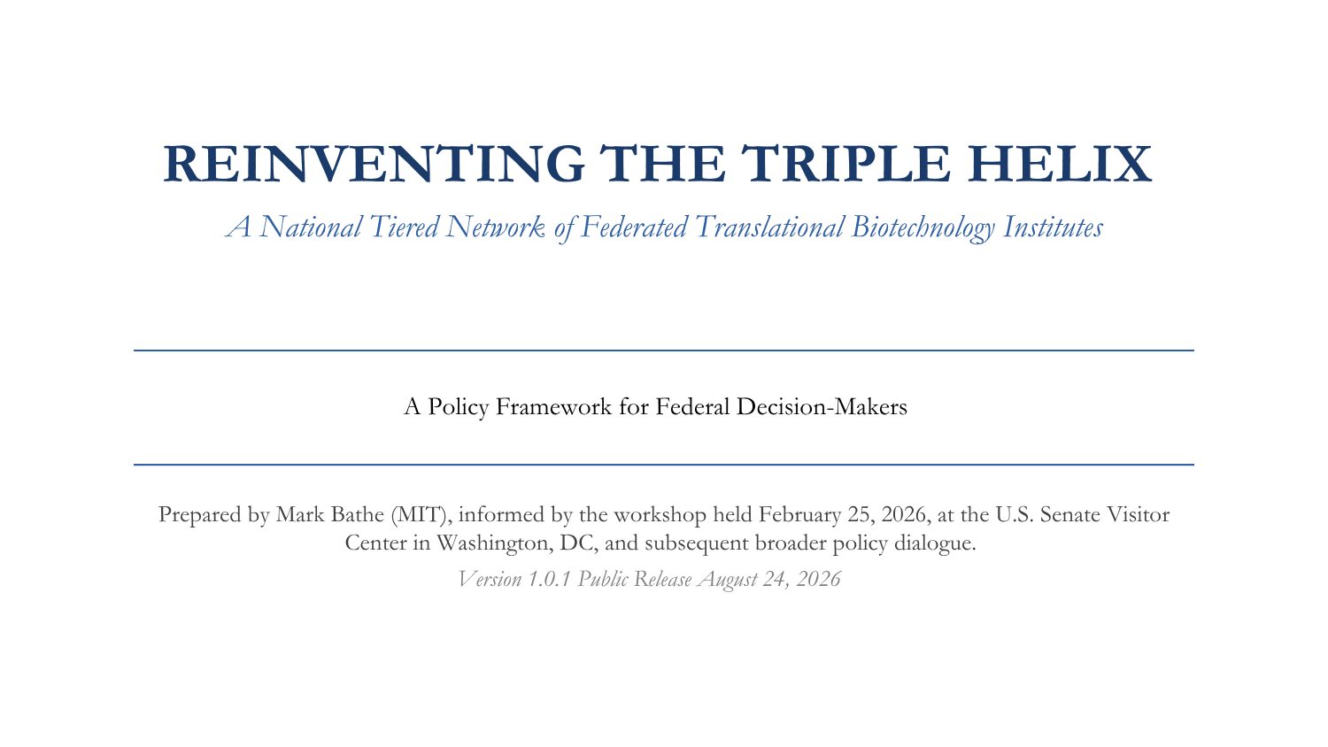 Image includes publication entitled REINVENTING THE TRIPLE HELIX
A National Tiered Network of Federated Translational Biotechnology Institutes
A Policy Framework for Federal Decision-Makers
Prepared by Mark Bathe (MIT), informed by the workshop held February 25, 2026, at the U.S. Senate Visitor Center in Washington, DC, and subsequent broader policy dialogue.
Version 1.0.1 Public Release August 24, 2026